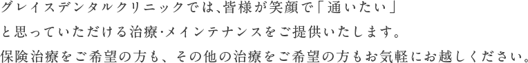 グレイスデンタルクリニックでは、皆さまが笑顔で「通いたい」と思っていただける治療・メインテナンスをご提供いたします。保険治療をご希望の方も、その他の治療をご希望の方もお気軽にお越しください。